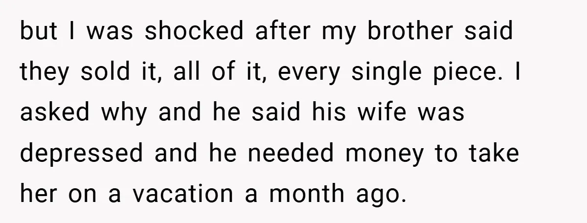 but I was shocked after my brother said they sold it, all of it, every single piece. I asked why and he said his wife was depressed and he needed...