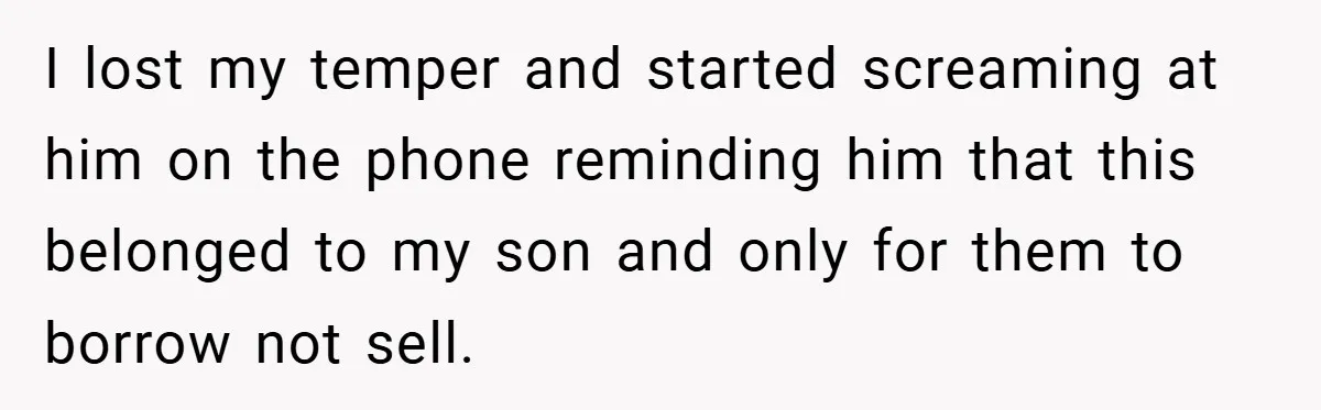 I lost my temper and started screaming at him on the phone reminding him that this belonged to my son and only for them to borrow not sell.