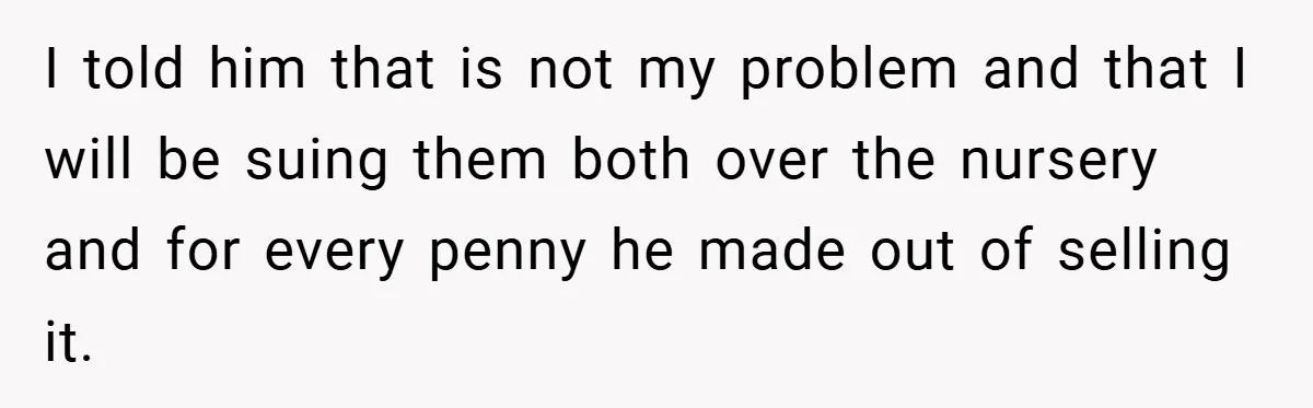 I told him that is not my problem and that I will be suing them both over the nursery and for every penny he made out of selling it.