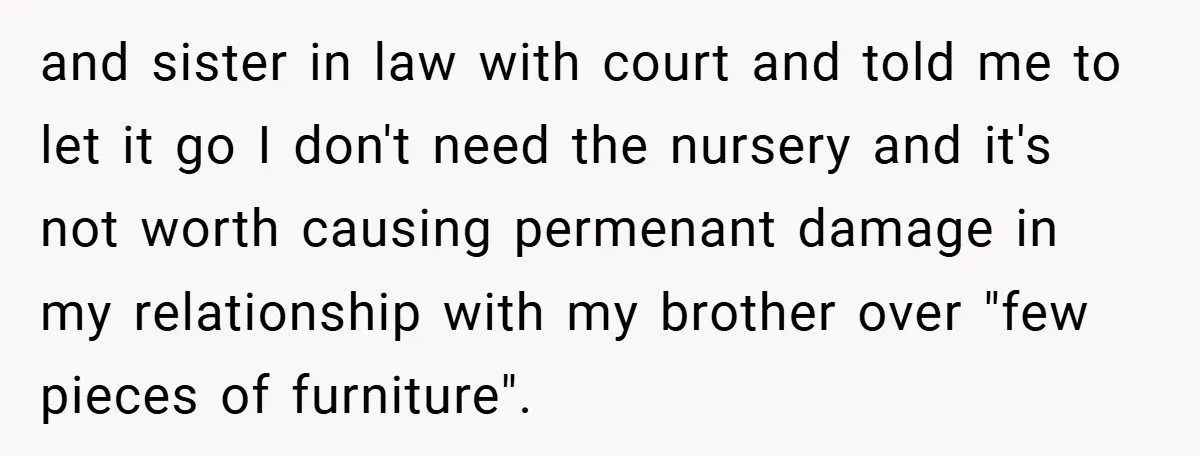 and sister in law with court and told me to let it go I don't need the nursery and it's not worth causing permenant damage in my relationship with my...