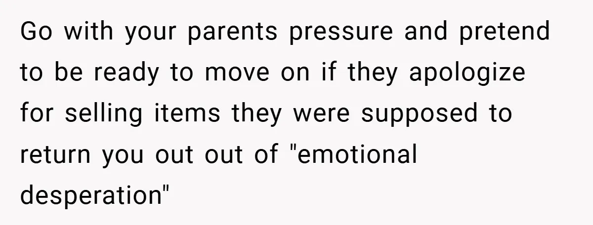 Go with your parents pressure and pretend to be ready to move on if they apologize for selling items they were supposed to return you out out of "emotional desperation"