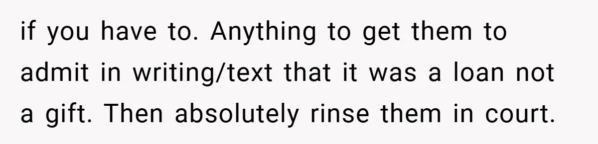 if you have to. Anything to get them to admit in writing/text that it was a loan not a gift. Then absolutely rinse them in court.