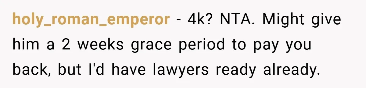 holy_roman_emperor − 4k? NTA. Might give him a 2 weeks grace period to pay you back, but I'd have lawyers ready already.
