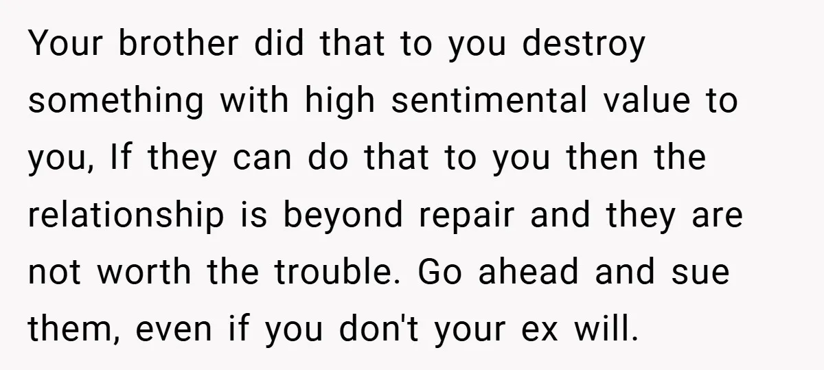 Your brother did that to you destroy something with high sentimental value to you, If they can do that to you then the relationship is beyond repair and they are...