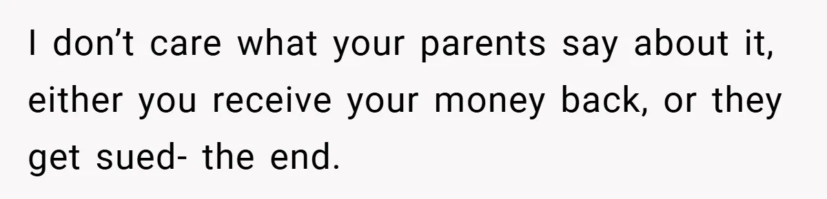 I don’t care what your parents say about it, either you receive your money back, or they get sued- the end.