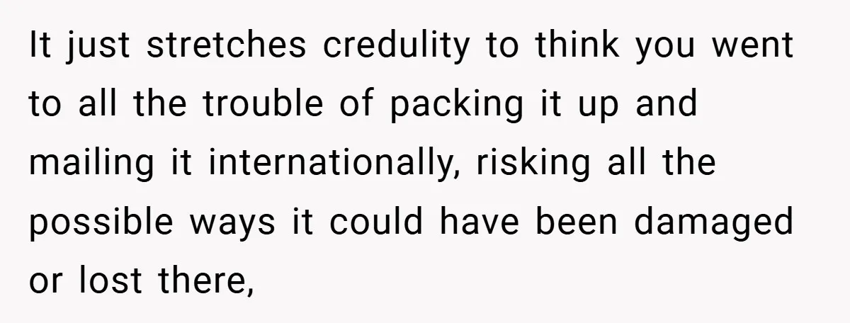 It just stretches credulity to think you went to all the trouble of packing it up and mailing it internationally, risking all the possible ways it could have been damaged...