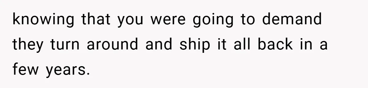 knowing that you were going to demand they turn around and ship it all back in a few years.