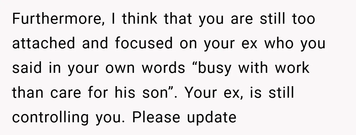 Furthermore, I think that you are still too attached and focused on your ex who you said in your own words “busy with work than care for his son”. Your...