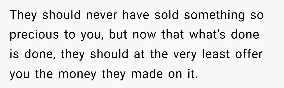 They should never have sold something so precious to you, but now that what's done is done, they should at the very least offer you the money they made on...