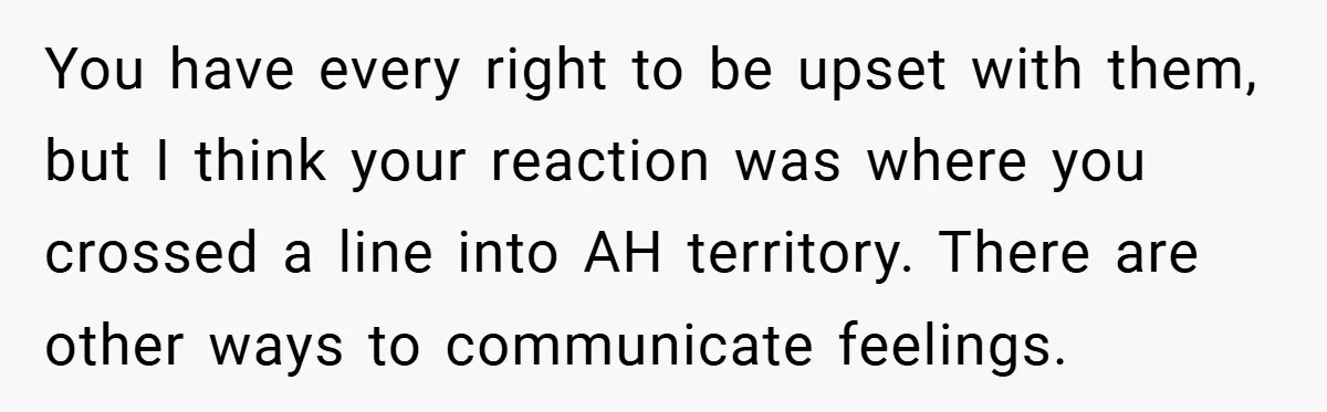 You have every right to be upset with them, but I think your reaction was where you crossed a line into AH territory. There are other ways to communicate feelings.