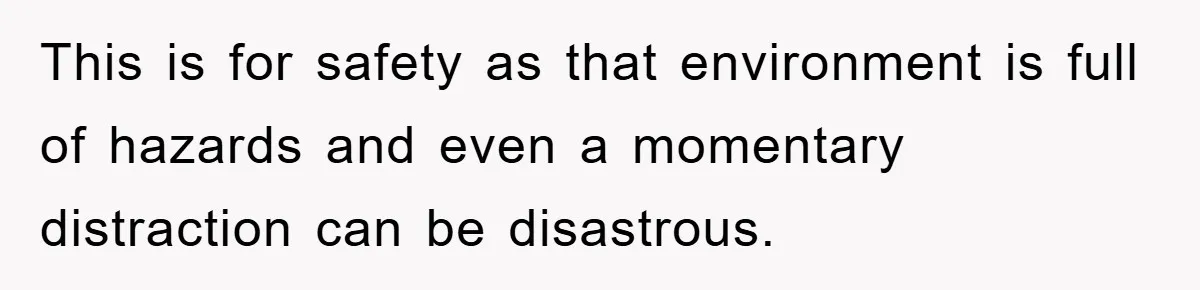This is for safety as that environment is full of hazards and even a momentary distraction can be disastrous.