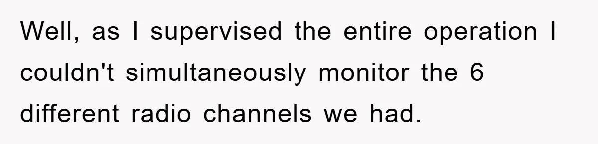 Well, as I supervised the entire operation I couldn't simultaneously monitor the 6 different radio channels we had.