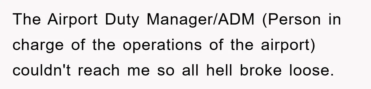 The Airport Duty Manager/ADM (Person in charge of the operations of the airport) couldn't reach me so all hell broke loose.