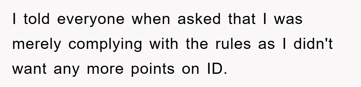 I told everyone when asked that I was merely complying with the rules as I didn't want any more points on ID.