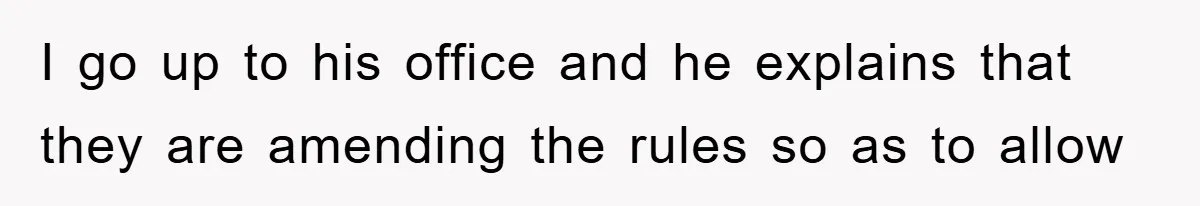 I go up to his office and he explains that they are amending the rules so as to allow