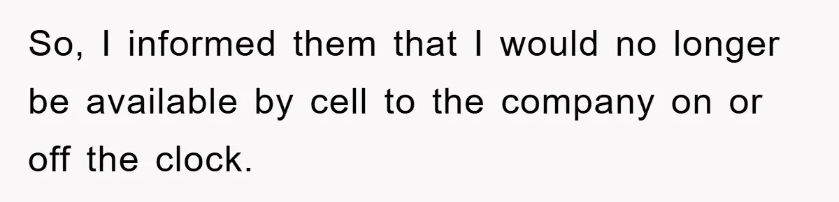 So, I informed them that I would no longer be available by cell to the company on or off the clock.