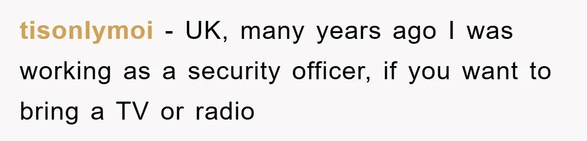 tisonlymoi − UK, many years ago I was working as a security officer, if you want to bring a TV or radio