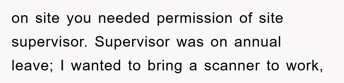on site you needed permission of site supervisor. Supervisor was on annual leave; I wanted to bring a scanner to work,