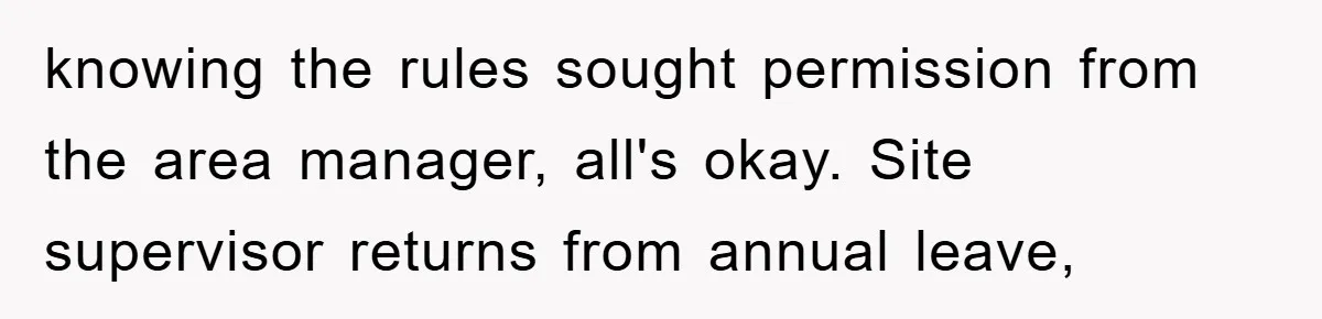knowing the rules sought permission from the area manager, all's okay. Site supervisor returns from annual leave,