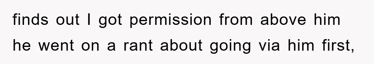 finds out I got permission from above him he went on a rant about going via him first,
