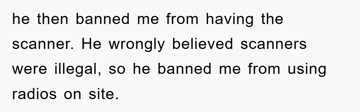 he then banned me from having the scanner. He wrongly believed scanners were illegal, so he banned me from using radios on site.
