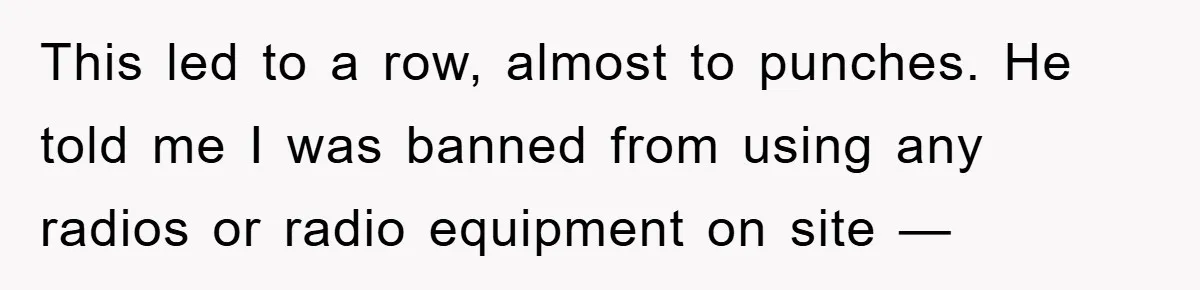 This led to a row, almost to punches. He told me I was banned from using any radios or radio equipment on site —