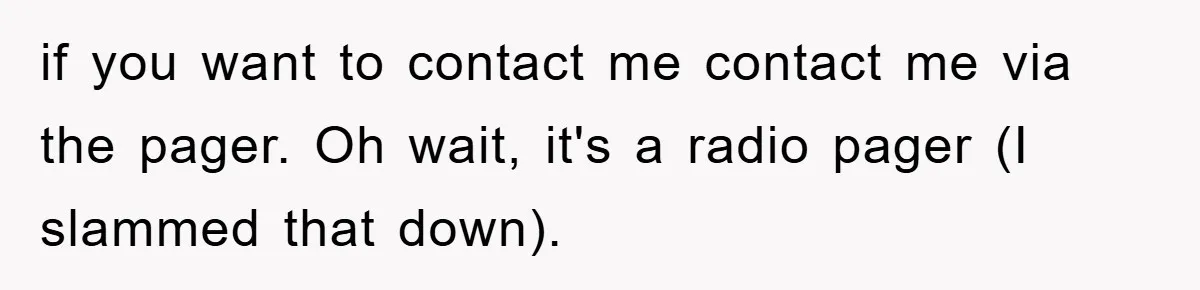if you want to contact me contact me via the pager. Oh wait, it's a radio pager (I slammed that down).