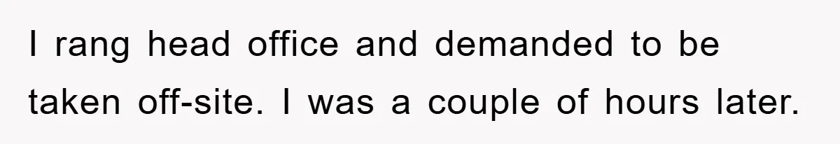 I rang head office and demanded to be taken off-site. I was a couple of hours later.