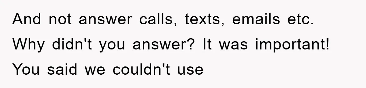 And not answer calls, texts, emails etc. Why didn't you answer? It was important! You said we couldn't use