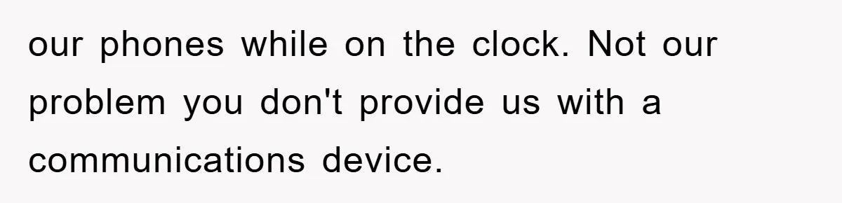 our phones while on the clock. Not our problem you don't provide us with a communications device.