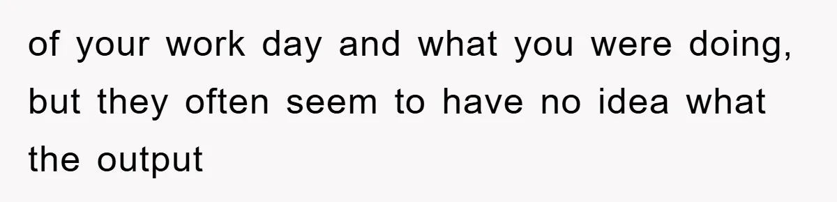 of your work day and what you were doing, but they often seem to have no idea what the output