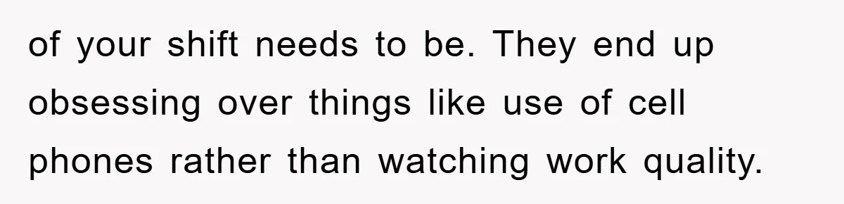 of your shift needs to be. They end up obsessing over things like use of cell phones rather than watching work quality.