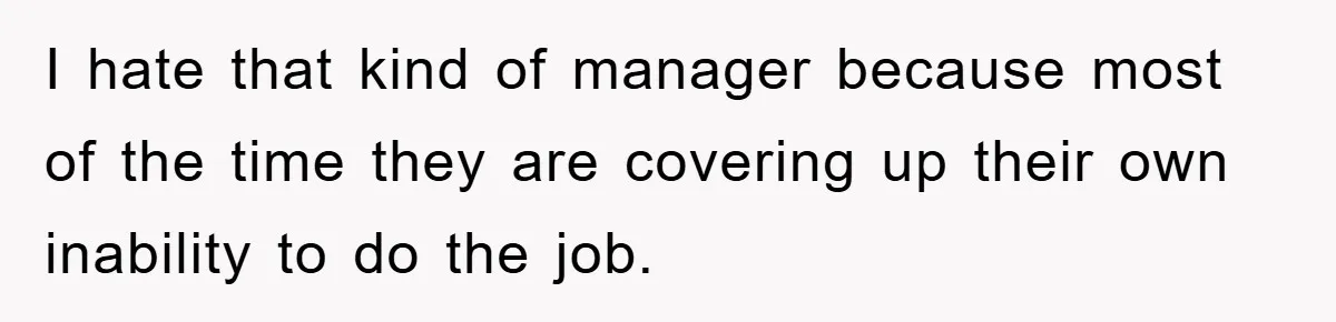 I hate that kind of manager because most of the time they are covering up their own inability to do the job.