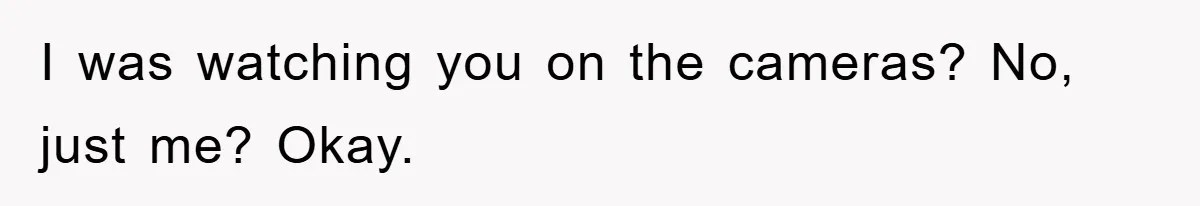 I was watching you on the cameras? No, just me? Okay.