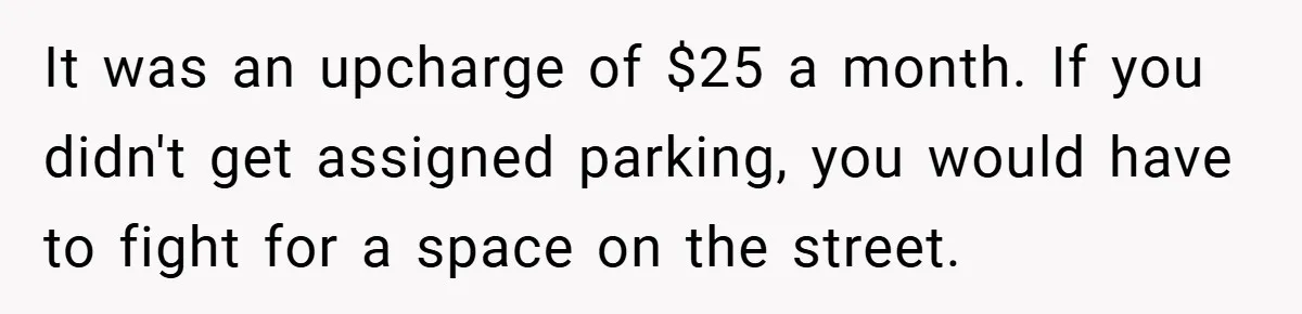 Apartment Complex Charges For Parking Space, Renter Fights Back With Brilliant Loophole It was an upcharge of $25 a month. If you didn't get assigned parking, you would have to fight for a space on the street.