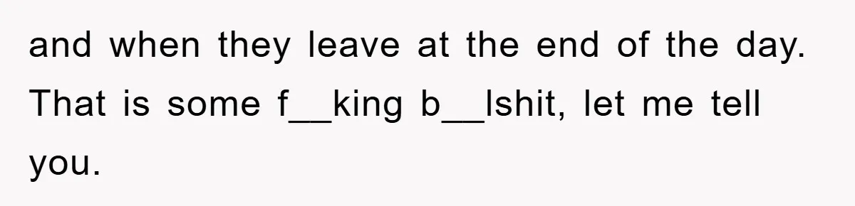 and when they leave at the end of the day. That is some f__king b__lshit, let me tell you.
