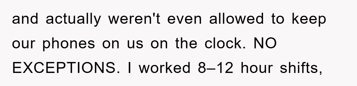 and actually weren't even allowed to keep our phones on us on the clock. NO EXCEPTIONS. I worked 8–12 hour shifts,