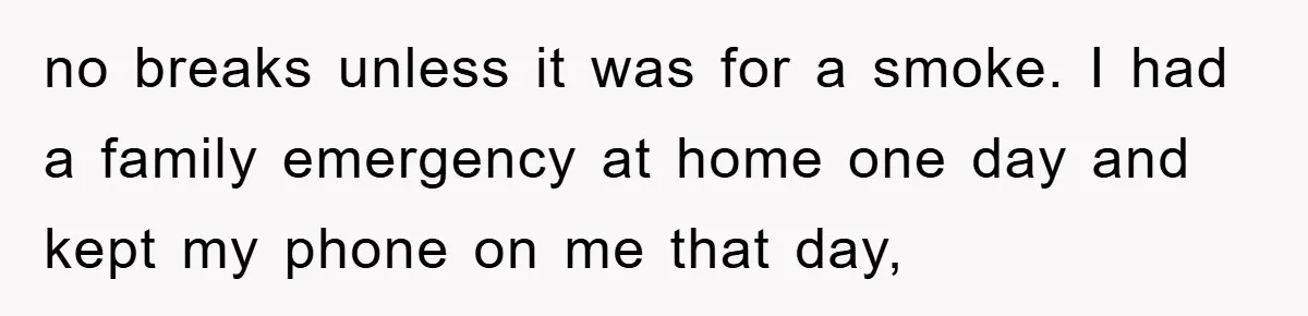 no breaks unless it was for a smoke. I had a family emergency at home one day and kept my phone on me that day,