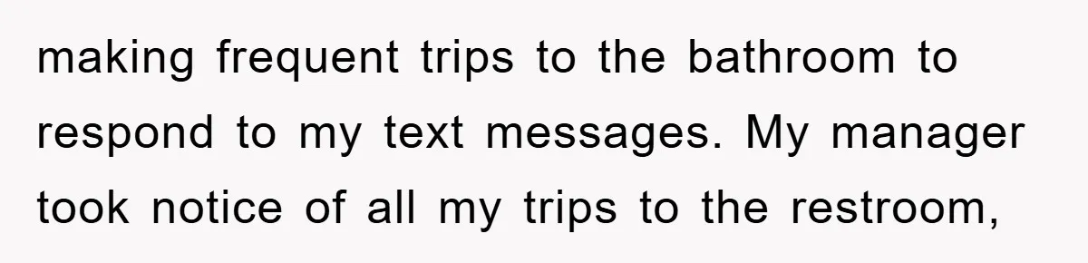 making frequent trips to the bathroom to respond to my text messages. My manager took notice of all my trips to the restroom,
