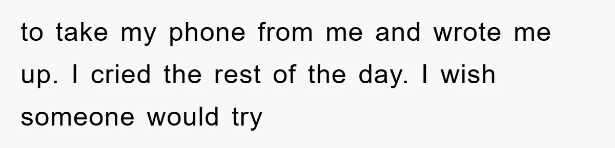 to take my phone from me and wrote me up. I cried the rest of the day. I wish someone would try