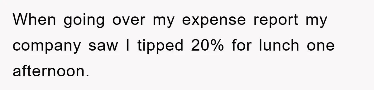 When going over my expense report my company saw I tipped 20% for lunch one afternoon.