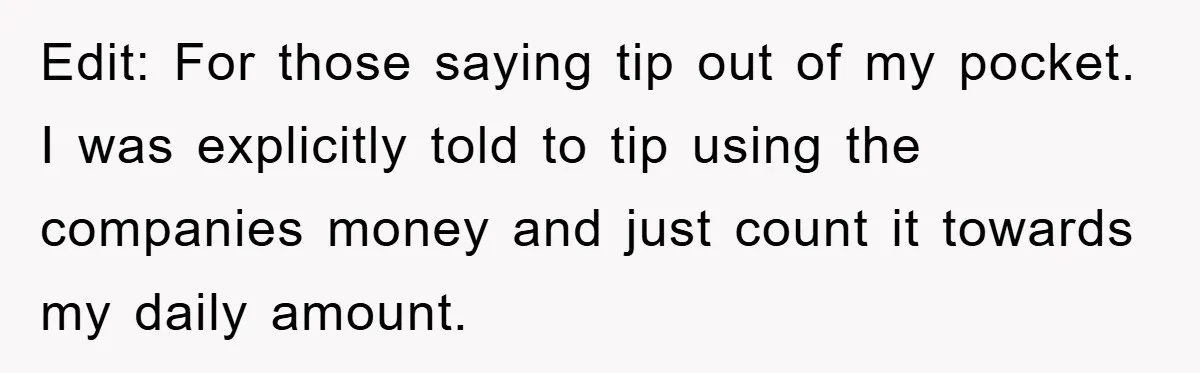Edit: For those saying tip out of my pocket. I was explicitly told to tip using the companies money and just count it towards my daily amount.