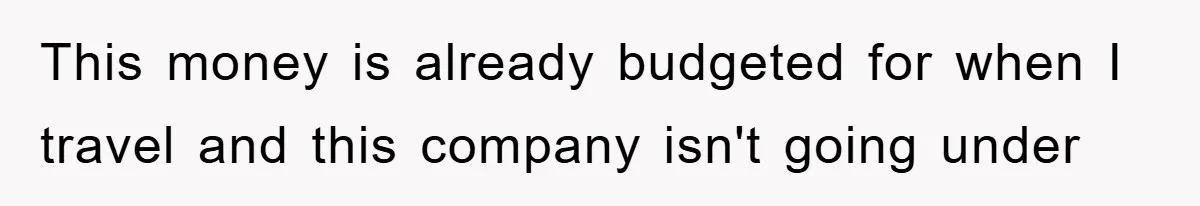 This money is already budgeted for when I travel and this company isn't going under