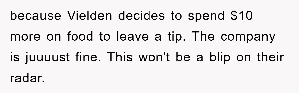 because Vielden decides to spend $10 more on food to leave a tip. The company is juuuust fine. This won't be a blip on their radar.