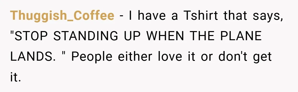 Thuggish_Coffee − I have a Tshirt that says, "STOP STANDING UP WHEN THE PLANE LANDS. " People either love it or don't get it.