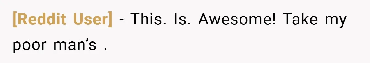 [Reddit User] − This. Is. Awesome! Take my poor man’s .