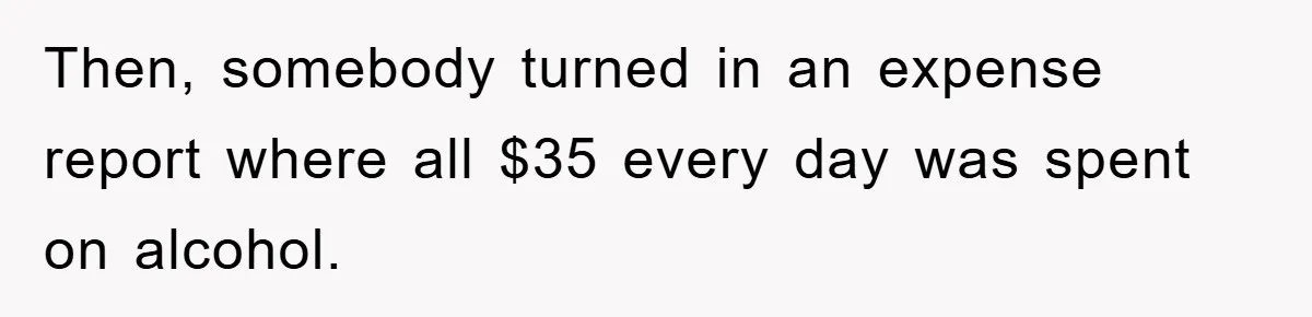 Then, somebody turned in an expense report where all $35 every day was spent on alcohol.