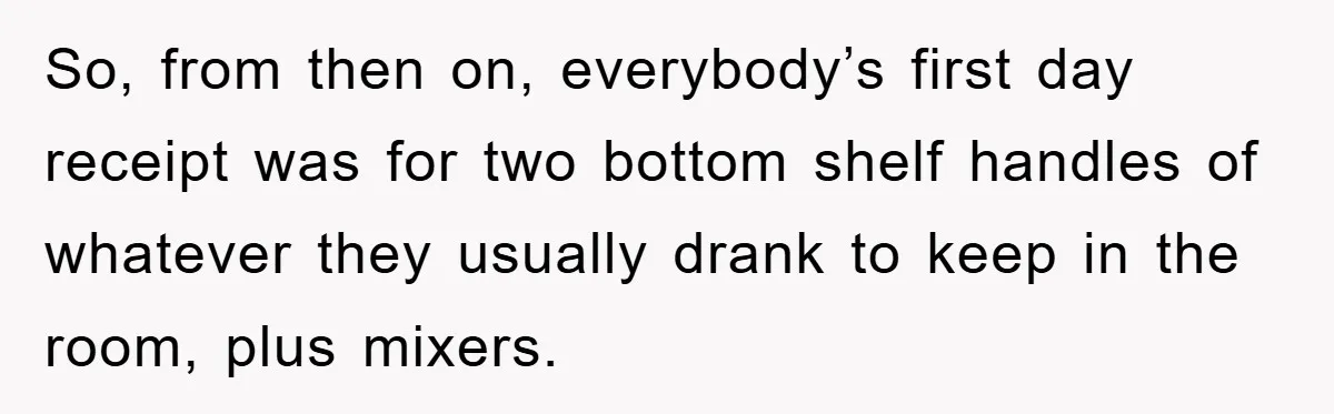 So, from then on, everybody’s first day receipt was for two bottom shelf handles of whatever they usually drank to keep in the room, plus mixers.