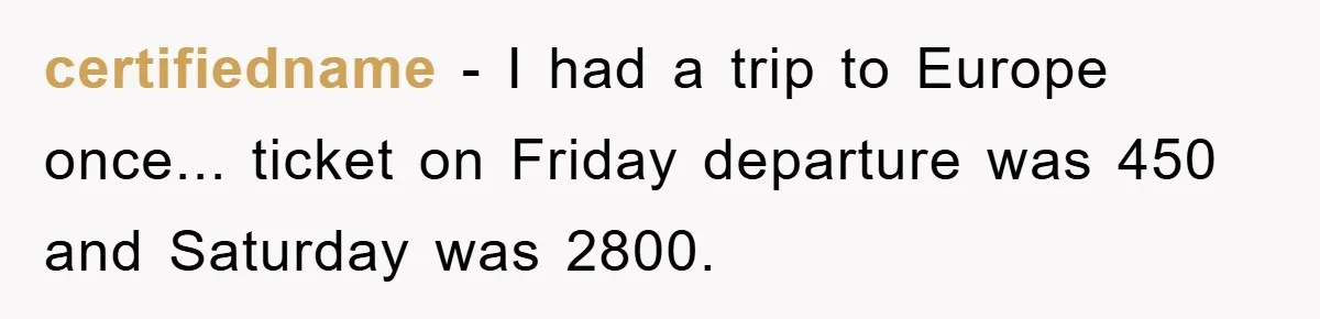certifiedname − I had a trip to Europe once... ticket on Friday departure was 450 and Saturday was 2800.
