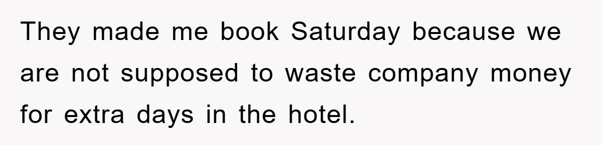 They made me book Saturday because we are not supposed to waste company money for extra days in the hotel.